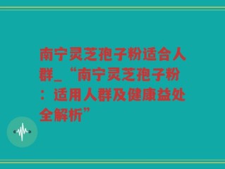 南宁灵芝孢子粉适合人群_“南宁灵芝孢子粉：适用人群及健康益处全解析”