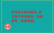 灵芝孢子粉泡脚包_灵芝孢子粉泡脚包：舒缓疲劳，促进健康)
