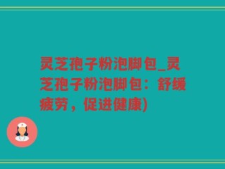 灵芝孢子粉泡脚包_灵芝孢子粉泡脚包：舒缓疲劳，促进健康)