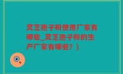 灵芝孢子粉使用厂家有哪些_灵芝孢子粉的生产厂家有哪些？)