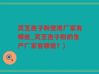 灵芝孢子粉使用厂家有哪些_灵芝孢子粉的生产厂家有哪些？)