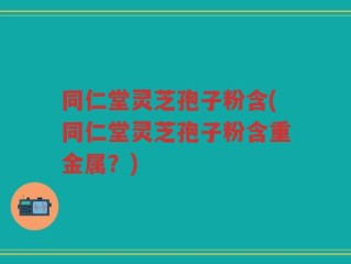 同仁堂灵芝孢子粉含(同仁堂灵芝孢子粉含重金属？)