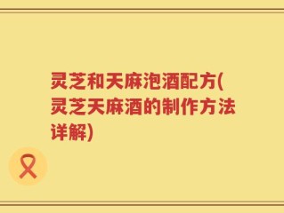 灵芝和天麻泡酒配方(灵芝天麻酒的制作方法详解)