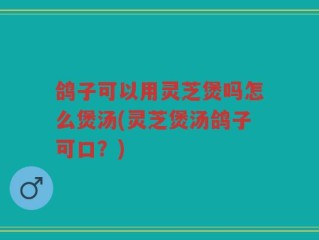 鸽子可以用灵芝煲吗怎么煲汤(灵芝煲汤鸽子可口？)
