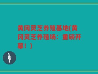 黄冈灵芝养殖基地(黄冈灵芝养殖场：重磅开幕！)