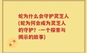蛇为什么会守护灵芝人(蛇为何会成为灵芝人的守护？-一个探索与揭示的故事)
