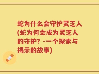 蛇为什么会守护灵芝人(蛇为何会成为灵芝人的守护？-一个探索与揭示的故事)