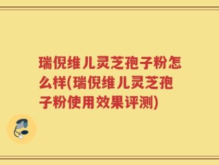 瑞倪维儿灵芝孢子粉怎么样(瑞倪维儿灵芝孢子粉使用效果评测)