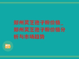 郑州灵芝孢子粉价格_郑州灵芝孢子粉价格分析与市场趋势