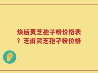 焕后灵芝孢子粉价格表？芝甫灵芝孢孑粉价格