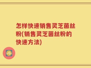 怎样快速销售灵芝菌丝粉(销售灵芝菌丝粉的快速方法)