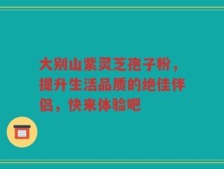 大别山紫灵芝孢子粉，提升生活品质的绝佳伴侣，快来体验吧
