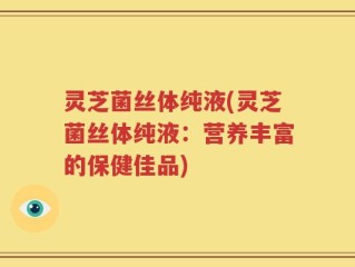 灵芝菌丝体纯液(灵芝菌丝体纯液：营养丰富的保健佳品)