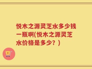 悦木之源灵芝水多少钱一瓶啊(悦木之源灵芝水价格是多少？)