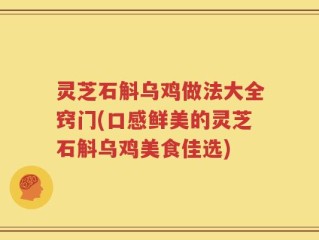 灵芝石斛乌鸡做法大全窍门(口感鲜美的灵芝石斛乌鸡美食佳选)