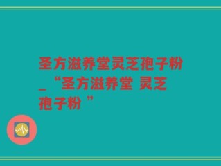 圣方滋养堂灵芝孢子粉_“圣方滋养堂 灵芝孢子粉 ”