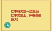红枣和灵芝一起泡水(红枣灵芝水，神奇保健配方)