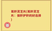 葛肝灵芝片(葛肝灵芝片：保肝护肝的好选择)
