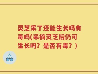 灵芝采了还能生长吗有毒吗(采摘灵芝后仍可生长吗？是否有毒？)