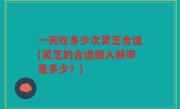 一天吃多少次灵芝合适(灵芝的合适摄入频率是多少？)