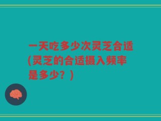 一天吃多少次灵芝合适(灵芝的合适摄入频率是多少？)
