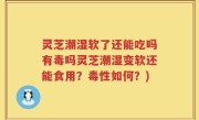 灵芝潮湿软了还能吃吗有毒吗灵芝潮湿变软还能食用？毒性如何？)