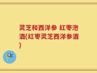 灵芝和西洋参 红枣泡酒(红枣灵芝西洋参酒)