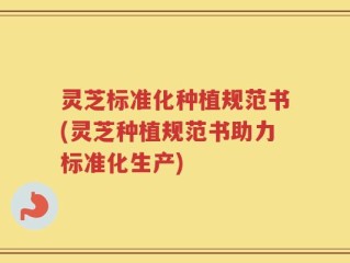 灵芝标准化种植规范书(灵芝种植规范书助力标准化生产)