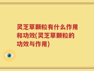灵芝草颗粒有什么作用和功效(灵芝草颗粒的功效与作用)