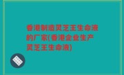 香港制造灵芝王生命液的厂家(香港企业生产灵芝王生命液)
