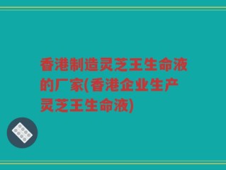 香港制造灵芝王生命液的厂家(香港企业生产灵芝王生命液)