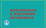 灵芝孢子粉的功效巧吃法_灵芝孢子粉的神奇功效与创意食用方法