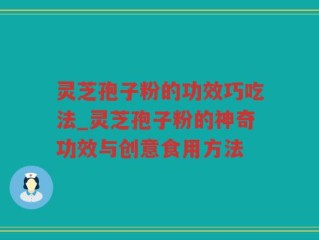 灵芝孢子粉的功效巧吃法_灵芝孢子粉的神奇功效与创意食用方法