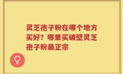 灵芝孢子粉在哪个地方买好？哪里买破壁灵芝孢子粉最正宗