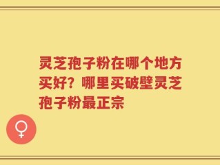 灵芝孢子粉在哪个地方买好？哪里买破壁灵芝孢子粉最正宗