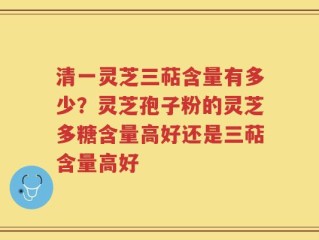 清一灵芝三萜含量有多少？灵芝孢子粉的灵芝多糖含量高好还是三萜含量高好