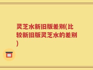灵芝水新旧版差别(比较新旧版灵芝水的差别)