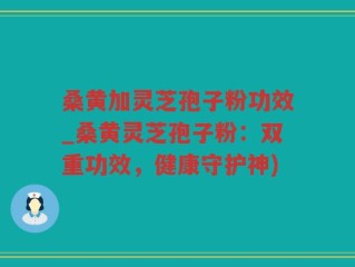 桑黄加灵芝孢子粉功效_桑黄灵芝孢子粉：双重功效，健康守护神)