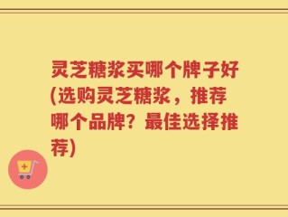 灵芝糖浆买哪个牌子好(选购灵芝糖浆，推荐哪个品牌？最佳选择推荐)