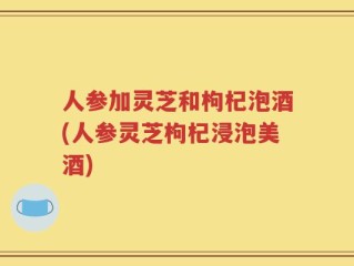 人参加灵芝和枸杞泡酒(人参灵芝枸杞浸泡美酒)