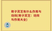 袍子灵芝有什么作用与功效(袍子灵芝：功效与作用大全)