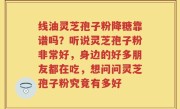 线油灵芝孢子粉降糖靠谱吗？听说灵芝孢子粉非常好，身边的好多朋友都在吃，想问问灵芝孢子粉究竟有多好