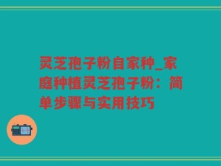 灵芝孢子粉自家种_家庭种植灵芝孢子粉：简单步骤与实用技巧