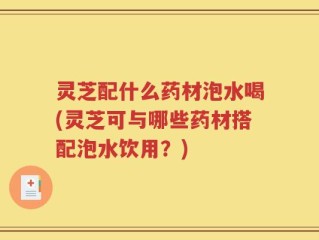 灵芝配什么药材泡水喝(灵芝可与哪些药材搭配泡水饮用？)
