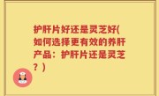 护肝片好还是灵芝好(如何选择更有效的养肝产品：护肝片还是灵芝？)