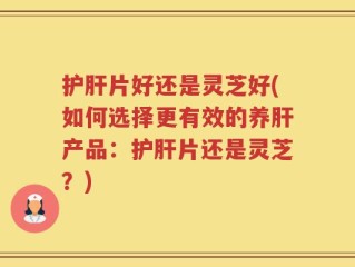 护肝片好还是灵芝好(如何选择更有效的养肝产品：护肝片还是灵芝？)