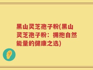 黑山灵芝孢子粉(黑山灵芝孢子粉：拥抱自然能量的健康之选)