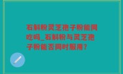 石斛粉灵芝孢子粉能同吃吗_石斛粉与灵芝孢子粉能否同时服用？