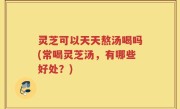 灵芝可以天天熬汤喝吗(常喝灵芝汤，有哪些好处？)