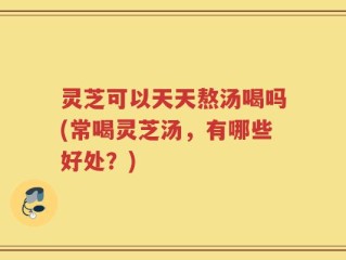 灵芝可以天天熬汤喝吗(常喝灵芝汤，有哪些好处？)
